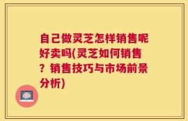 自己做灵芝怎样销售呢好卖吗(灵芝如何销售？销售技巧与市场前景分析)