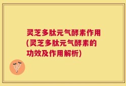 灵芝多肽元气酵素作用(灵芝多肽元气酵素的功效及作用解析)