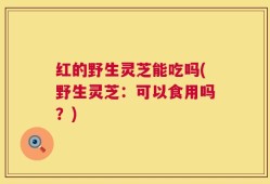 红的野生灵芝能吃吗(野生灵芝：可以食用吗？)