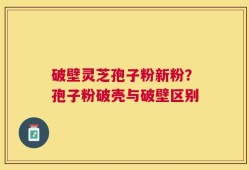 破壁灵芝孢子粉新粉？孢子粉破壳与破壁区别