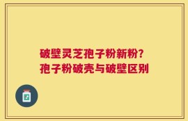 破壁灵芝孢子粉新粉？孢子粉破壳与破壁区别