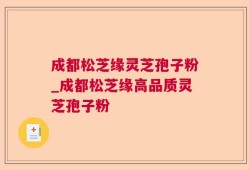 成都松芝缘灵芝孢子粉_成都松芝缘高品质灵芝孢子粉