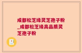 成都松芝缘灵芝孢子粉_成都松芝缘高品质灵芝孢子粉