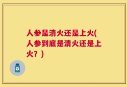 人参是清火还是上火(人参到底是清火还是上火？)