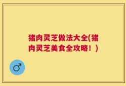 猪肉灵芝做法大全(猪肉灵芝美食全攻略！)