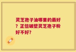 灵芝孢子油哪里的最好？正信破壁灵芝孢子粉好不好？