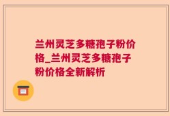 兰州灵芝多糖孢子粉价格_兰州灵芝多糖孢子粉价格全新解析
