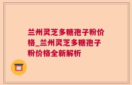 兰州灵芝多糖孢子粉价格_兰州灵芝多糖孢子粉价格全新解析