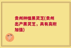 贵州种植黑灵芝(贵州出产黑灵芝，具有高附加值)