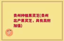 贵州种植黑灵芝(贵州出产黑灵芝，具有高附加值)