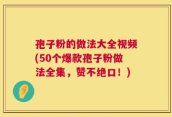 孢子粉的做法大全视频(50个爆款孢子粉做法全集，赞不绝口！)