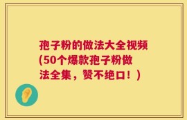 孢子粉的做法大全视频(50个爆款孢子粉做法全集，赞不绝口！)