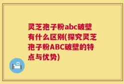 灵芝孢子粉abc破壁有什么区别(探究灵芝孢子粉ABC破壁的特点与优势)