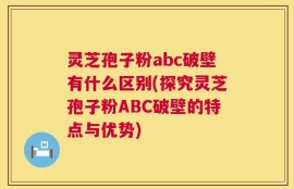 灵芝孢子粉abc破壁有什么区别(探究灵芝孢子粉ABC破壁的特点与优势)