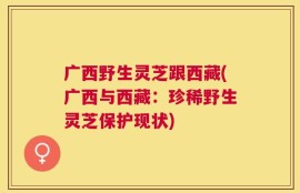 广西野生灵芝跟西藏(广西与西藏：珍稀野生灵芝保护现状)
