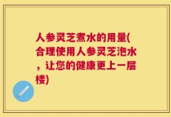 人参灵芝煮水的用量(合理使用人参灵芝泡水，让您的健康更上一层楼)