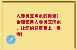 人参灵芝煮水的用量(合理使用人参灵芝泡水，让您的健康更上一层楼)