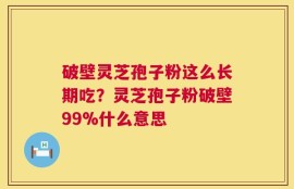 破壁灵芝孢子粉这么长期吃？灵芝孢子粉破壁99%什么意思
