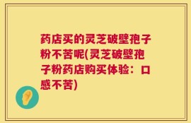 药店买的灵芝破壁孢子粉不苦呢(灵芝破壁孢子粉药店购买体验：口感不苦)