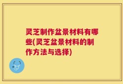 灵芝制作盆景材料有哪些(灵芝盆景材料的制作方法与选择)