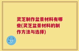 灵芝制作盆景材料有哪些(灵芝盆景材料的制作方法与选择)