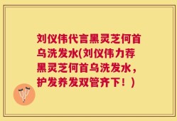 刘仪伟代言黑灵芝何首乌洗发水(刘仪伟力荐黑灵芝何首乌洗发水，护发养发双管齐下！)