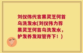 刘仪伟代言黑灵芝何首乌洗发水(刘仪伟力荐黑灵芝何首乌洗发水，护发养发双管齐下！)