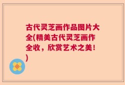 古代灵芝画作品图片大全(精美古代灵芝画作全收，欣赏艺术之美！)