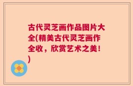 古代灵芝画作品图片大全(精美古代灵芝画作全收，欣赏艺术之美！)