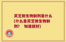 灵芝微生物制剂是什么(什么是灵芝微生物制剂？  知道就好)