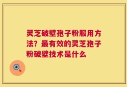 灵芝破壁孢子粉服用方法？最有效的灵芝孢子粉破壁技术是什么