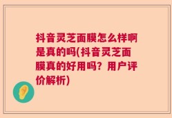 抖音灵芝面膜怎么样啊是真的吗(抖音灵芝面膜真的好用吗？用户评价解析)