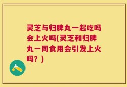 灵芝与归脾丸一起吃吗会上火吗(灵芝和归脾丸一同食用会引发上火吗？)