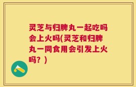 灵芝与归脾丸一起吃吗会上火吗(灵芝和归脾丸一同食用会引发上火吗？)