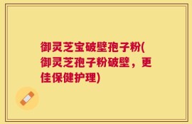 御灵芝宝破壁孢子粉(御灵芝孢子粉破壁，更佳保健护理)