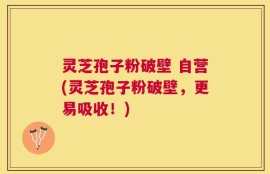 灵芝孢子粉破壁 自营(灵芝孢子粉破壁，更易吸收！)