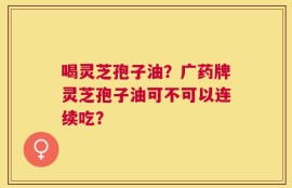 喝灵芝孢子油？广药牌灵芝孢子油可不可以连续吃？