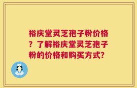裕庆堂灵芝孢子粉价格？了解裕庆堂灵芝孢子粉的价格和购买方式？