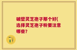 破壁灵芝孢子那个好(选择灵芝孢子粉要注意哪些？