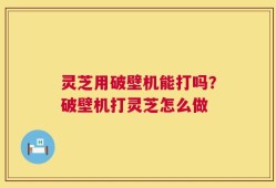 灵芝用破壁机能打吗？破壁机打灵芝怎么做