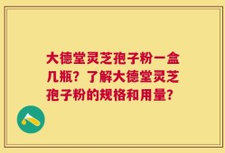 大德堂灵芝孢子粉一盒几瓶？了解大德堂灵芝孢子粉的规格和用量？