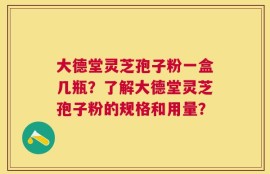 大德堂灵芝孢子粉一盒几瓶？了解大德堂灵芝孢子粉的规格和用量？