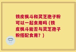 铁皮枫斗和灵芝孢子粉可以一起食用吗 (铁皮枫斗能否与灵芝孢子粉搭配食用？)