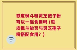铁皮枫斗和灵芝孢子粉可以一起食用吗 (铁皮枫斗能否与灵芝孢子粉搭配食用？)