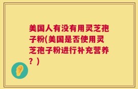 美国人有没有用灵芝孢子粉(美国是否使用灵芝孢子粉进行补充营养？)