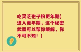 吃灵芝孢子粉更年期(进入更年期，这个秘密武器可以帮你缓解，你不可不知！)