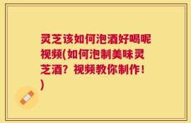 灵芝该如何泡酒好喝呢视频(如何泡制美味灵芝酒？视频教你制作！)