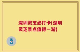 深圳灵芝必打卡(深圳灵芝景点值得一游)