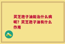 灵芝孢子油能治什么病呢？灵芝孢子油有什么作用