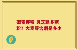 硒麦芽粉 灵芝粗多糖粉？大麦芽含硒是多少